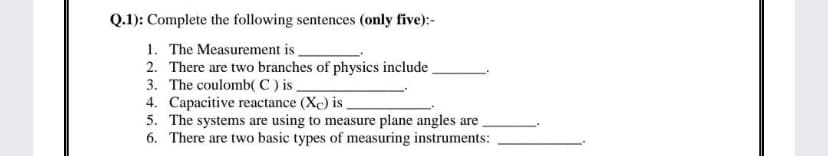 Q.1): Complete the following sentences (only five):-
1. The Measurement is
2. There are two branches of physics include
3. The coulomb( C ) is
4. Capacitive reactance (Xc) is
5. The systems are using to measure plane angles are
6. There are two basic types of measuring instruments:
