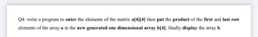 Q4: write a program to enter the elements of the matrix a[4][4] then put the product of the first and last row
elements of the array a in the new generated one dimensional array b[4]; finally display the array b.
