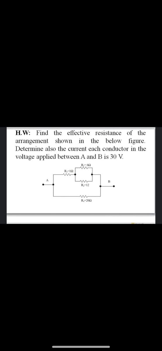 H.W: Find the effective resistance of the
the below figure.
arrangement shown in
Determine also the current each conductor in the
voltage applied between A and B is 30 V.
R,-12
R-12
R-202
