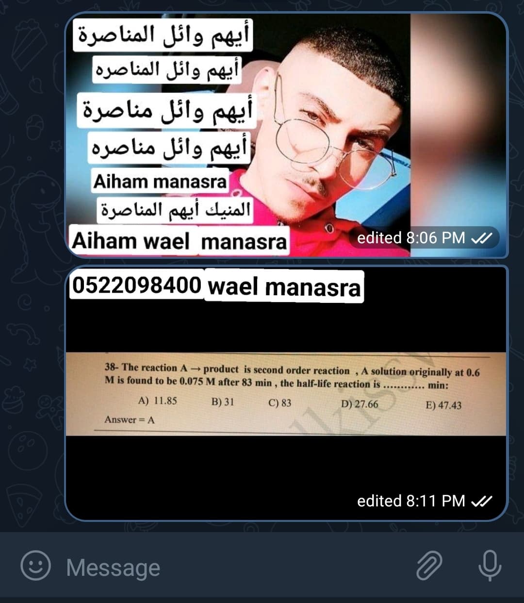 ايهم وائل المناصرة
أيهم وائل المناصره
ايهم وائل مناصرة
أيهم وائل مناصره
Aiham manasra
المنيك أيهم المناصرة
Aiham wael manasra
edited 8:06 PM A
0522098400 wael manasra
38- The reaction Aproduct is second order reaction , A solution originally at 0.6
M is found to be 0.075 M after 83 min, the half-life reaction is ........... min:
A) 11.85
B) 31
C) 83
D) 27.66
E) 47.43
Answer = A
0
edited 8:11 PM /
☺ Message
