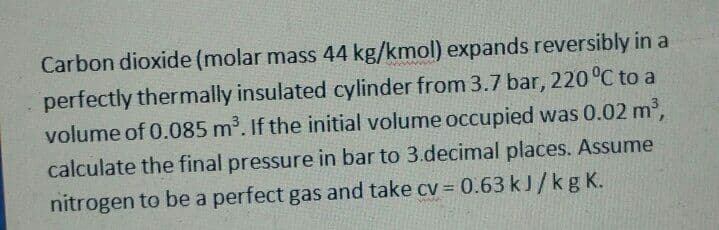 Carbon dioxide (molar mass 44 kg/kmol) expands reversibly in a
perfectly thermally insulated cylinder from 3.7 bar, 220 °C to a
volume of 0.085 m³. If the initial volume occupied was 0.02 m2,
calculate the final pressure in bar to 3.decimal places. Assume
nitrogen to be a perfect gas and take cv 0.63 kJ/kg K.
