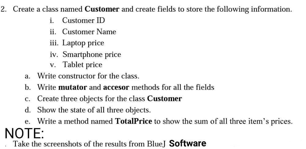 2. Create a class named Customer and create fields to store the following information.
i. Customer ID
ii. Customer Name
iii. Laptop price
iv. Smartphone price
Tablet price
V.
a. Write constructor for the class.
b. Write mutator and accesor methods for all the fields
c. Create three objects for the class Customer
d. Show the state of all three objects.
e. Write a method named TotalPrice to show the sum of all three item's prices.
NOTE:
Take the screenshots of the results from BlueJ Software
