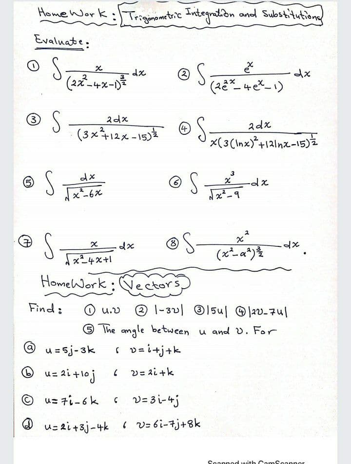 Home Work:Trigimometric Integnation and Substitutions
Evaluate:
(2)
(2ズー4%-D
S
(3x12x-15) © S-
3
2dx
2dx
(3(Inx)*+121nx-15)2
(6)
x-6%
S
7)
x24x+1
HomeWork: Nectors
Find:
|-32) 15ul @ |2v-7u|
U.V
6 The angle between u and v. For
u=5j-3k
( v=i+j+k
O
u= ai +1oj
V= ai +k
u= 7i-6k
C V= 3 i-4j
us zi+3j-4k v= 6i-7j+8k
Scapn od with Cam Scannor
