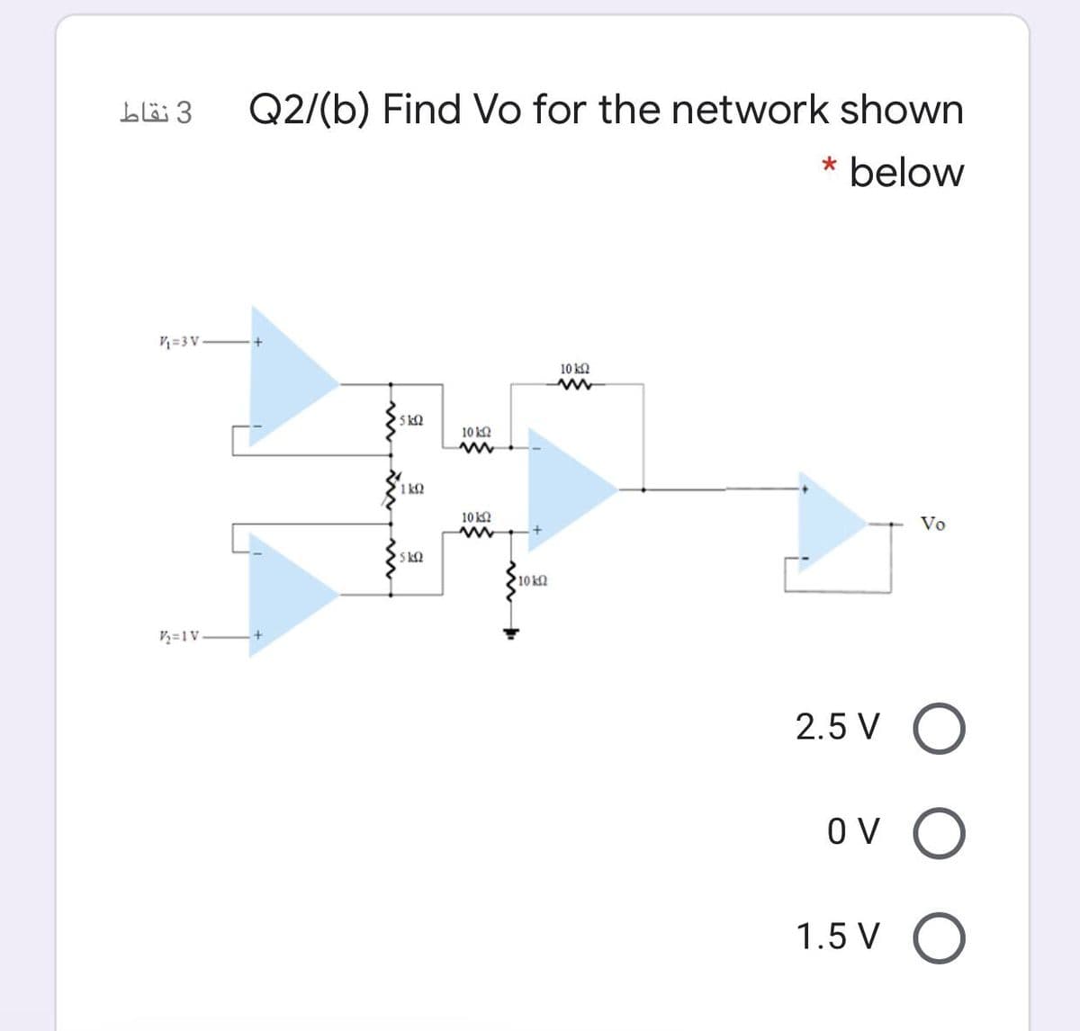 3 نقاط
Q2/(b) Find Vo for the network shown
* below
V=3 V
10 ka
5 k2
10 k2
1 k2
10 k2
Vo
5 k2
10 k2
V½=1V.
2.5 V O
Ov O
1.5 V O
