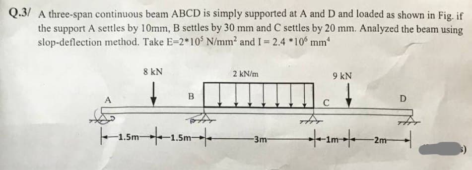 Q.3/ A three-span continuous beam ABCD is simply supported at A and D and loaded as shown in Fig. if
the support A settles by 10mm, B settles by 30 mm and C settles by 20 mm. Analyzed the beam using
slop-deflection method. Take E=2*105 N/mm² and I = 2.4 *106 mm¹
A
|–1.
-1.5m-
8 kN
B
+1. -1.5m-
2 kN/m
-3m-
C
9 kN
-2m-
D