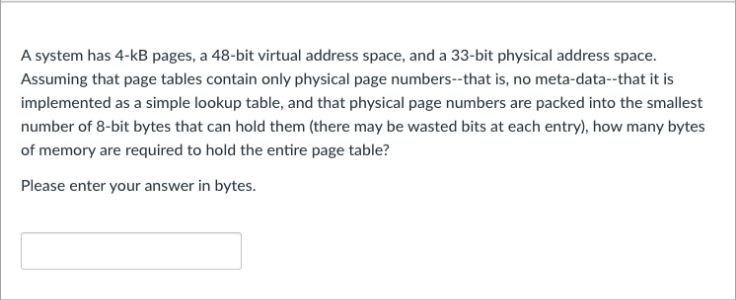 A system has 4-kB pages, a 48-bit virtual address space, and a 33-bit physical address space.
Assuming that page tables contain only physical page numbers--that is, no meta-data--that it is
implemented as a simple lookup table, and that physical page numbers are packed into the smallest
number of 8-bit bytes that can hold them (there may be wasted bits at each entry), how many bytes
of memory are required to hold the entire page table?
Please enter your answer in bytes.
