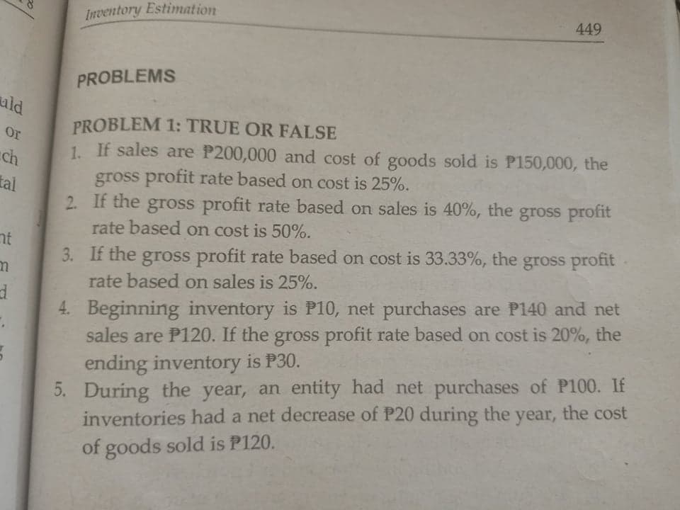 Inventory Estimation
449
PROBLEMS
ald
PROBLEM 1: TRUE OR FALSE
1. If sales are P200,000 and cost of goods sold is P150,000, the
gross profit rate based on cost is 25%.
2. If the gross profit rate based on sales is 40%, the gross profit
rate based on cost is 50%.
or
ch
tal
nt
3. If the gross profit rate based on cost is 33.33%, the gross profit
rate based on sales is 25%.
4. Beginning inventory is P10, net purchases are P140 and net
sales are P120. If the gross profit rate based on cost is 20%, the
ending inventory is P30.
5. During the year, an entity had net purchases of P100. If
inventories had a net decrease of P20 during the year, the cost
of goods sold is P120.

