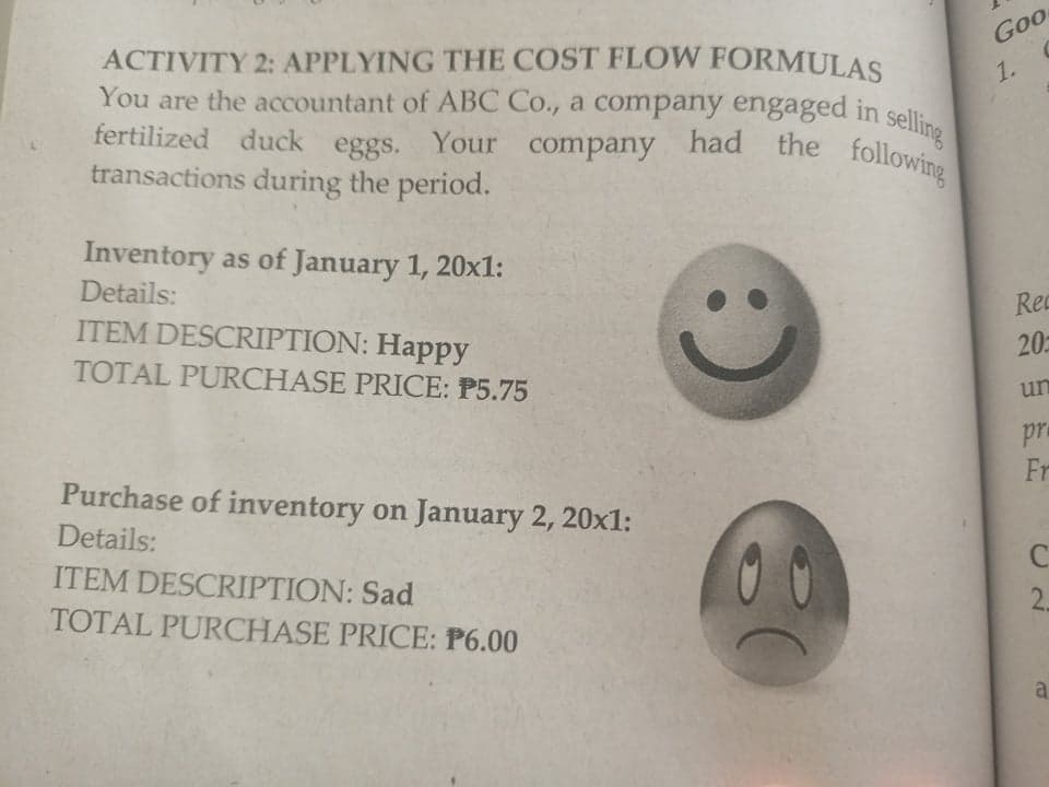 fertilized duck eggs. Your company had the following
Goo
ACTIVITY 2: APPLYING THE COST FLOW FORMULAS
You are the accountant of ABC Co., a company engaged in selli
fertilized duck
1.
eggs.
transactions during the period.
Your company
had the
following
Inventory as of January 1, 20x1:
Details:
Rec
ITEM DESCRIPTION: Happy
20
TOTAL PURCHASE PRICE: P5.75
un
pra
Fr
Purchase of inventory on January 2, 20x1:
Details:
ITEM DESCRIPTION: Sad
2.
TOTAL PURCHASE PRICE: P6.00
a
