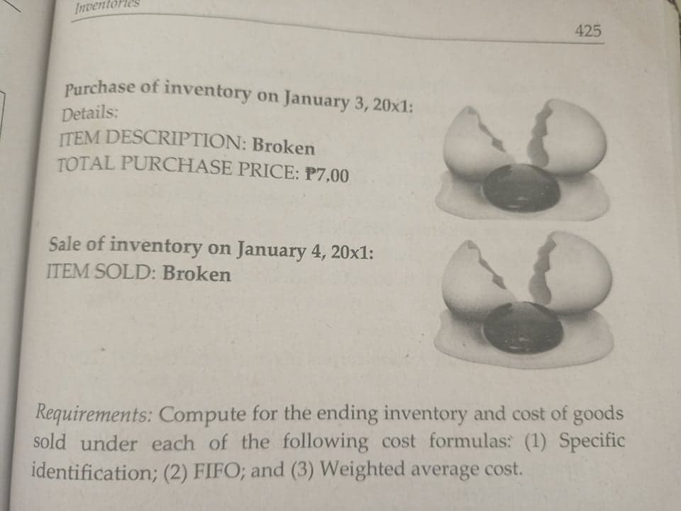 Inventories
425
Purchase of inventory on January 3, 20x1:
Details:
ITEM DESCRIPTION: Broken
TOTAL PURCHASE PRICE: P7,00
Sale of inventory on January 4, 20x1:
ITEM SOLD: Broken
Requirements: Compute for the ending inventory and cost of goods
sold under each of the following cost formulas: (1) Specific
identification; (2) FIFO; and (3) Weighted average cost.
