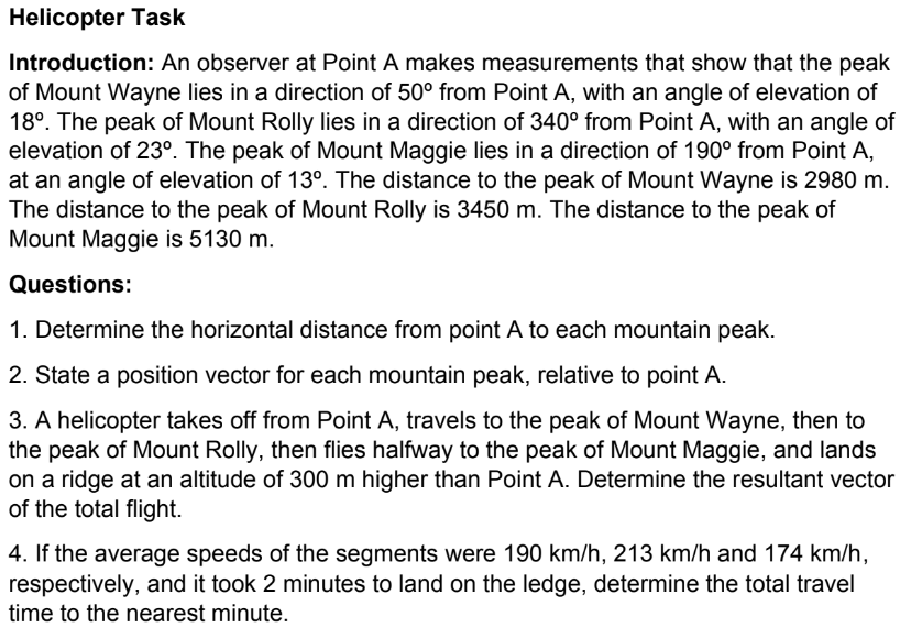 Helicopter Task
Introduction: An observer at Point A makes measurements that show that the peak
of Mount Wayne lies in a direction of 50° from Point A, with an angle of elevation of
18°. The peak of Mount Rolly lies in a direction of 340° from Point A, with an angle of
elevation of 23º. The peak of Mount Maggie lies in a direction of 190⁰ from Point A,
at an angle of elevation of 13°. The distance to the peak of Mount Wayne is 2980 m.
The distance to the peak of Mount Rolly is 3450 m. The distance to the peak of
Mount Maggie is 5130 m.
Questions:
1. Determine the horizontal distance from point A to each mountain peak.
2. State a position vector for each mountain peak, relative to point A.
3. A helicopter takes off from Point A, travels to the peak of Mount Wayne, then to
the peak of Mount Rolly, then flies halfway to the peak of Mount Maggie, and lands
on a ridge at an altitude of 300 m higher than Point A. Determine the resultant vector
of the total flight.
4. If the average speeds of the segments were 190 km/h, 213 km/h and 174 km/h,
respectively, and it took 2 minutes to land on the ledge, determine the total travel
time to the nearest minute.