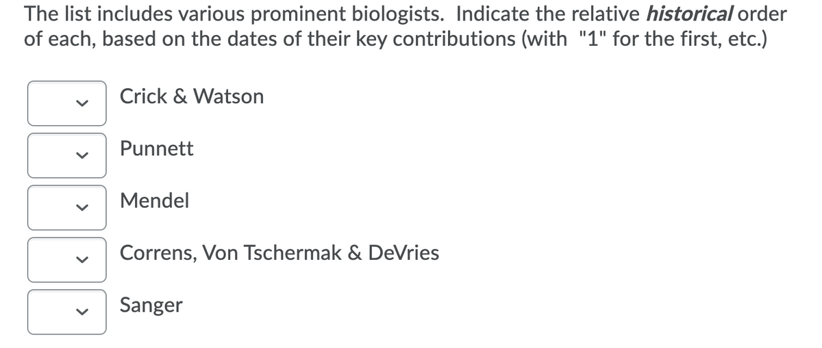 The list includes various prominent biologists. Indicate the relative historical order
of each, based on the dates of their key contributions (with "1" for the first, etc.)
Crick & Watson
Punnett
Mendel
Correns, Von Tschermak & DeVries
Sanger
>
>
>
