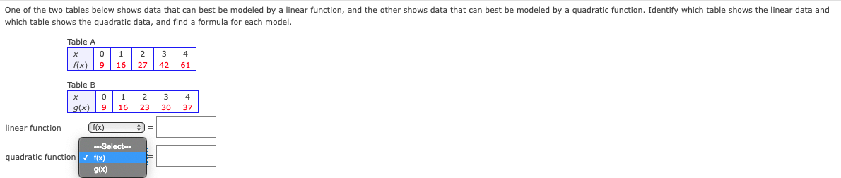 One of the two tables below shows data that can best be modeled by a linear function, and the other shows data that can best be modeled by a quadratic function. Identify which table shows the linear data and
which table shows the quadratic data, and find formula for each model.
linear function
Table A
X
0
1
2 3
f(x) 9 16 27 42 61
Table B
X
0
2 3 4
g(x) 9 16 23 30 37
A=
(f(x)
--Select--
quadratic function ✓ f(x)
g(x)