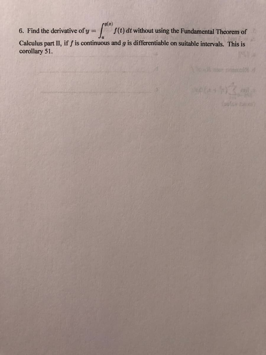 r9(z)
= f(t) dt without using the Fundamental Theorem of
6. Find the derivative of y =
Calculus part II, if f is continuous and g is differentiable on suitable intervals. This is
corollary 51.
