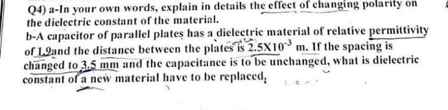 Q4) a-In your own words, explain in details the effect of changing polarity on
the dielectric constant of the material.
b-A capacitor of parallel plates has a dielectric material of relative permittivity
of 1.9and the distance between the plates is 2.5X10 m. If the spacing is
changed to 3.5 mm and the capacitance is to be unchanged, what is dielectric
constant of a new material have to be replaced,
