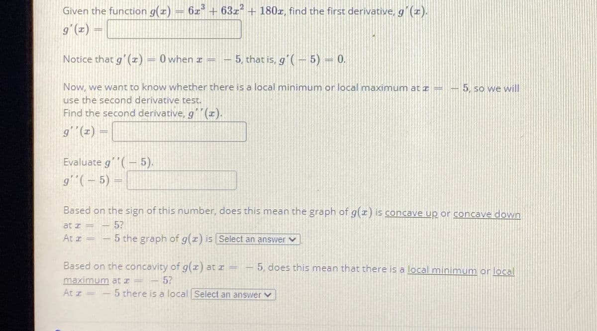 Given the function g(1)
6z3
+ 63z?
+ 180x, find the first derivative, g´(x).
g'(x) =
Notice that g'(1) = 0 when z =
5, that is, g'(– 5) = 0.
Now, we want to know whether there is a local minimum or local maximum at =
use the second derivative test.
Find the second derivative, g(1).
5, so we will
g'"(z) =
Evaluate g'(-5).
g(-5) =
Based on the sign of this number, does this mean the graph of g(r) is concave up or concave down
at I=
57
At z =
- 5 the graph of g(r) is Select an answer
Based on the concavity of g(x) at z
- 5?
5 there is a local Select an answer v
-5, does this mean that there is a local minimum or local
maximum at z =
At z
