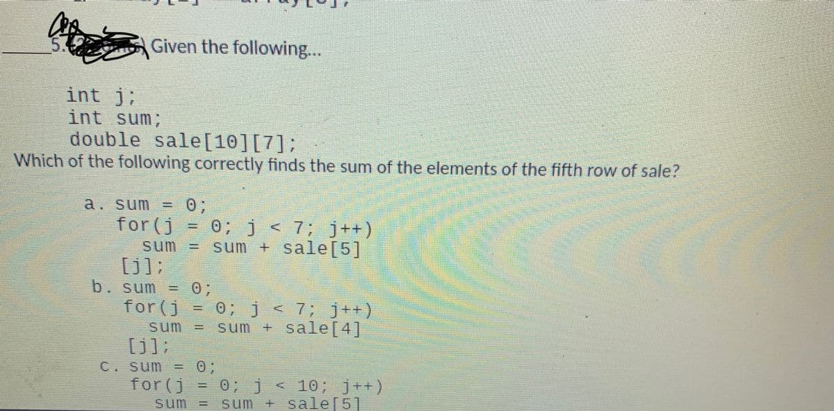 Given the following...
int j;
int sum;
double sale[10][7];
Which of the following correctly finds the sum of the elements of the fifth row of sale?
03;
0; j < 7; j++)
sum + sale[5]
a. sum =
%3D
for (j
%3D
sum
[j];
b. sum = 0;
%3D
0; j < 7; j++)
sum + sale[4]
for (j
sum
[j];
= 0;
0; j< 10; j++)
sum + sale[5]
C. sum
for (j
sum
