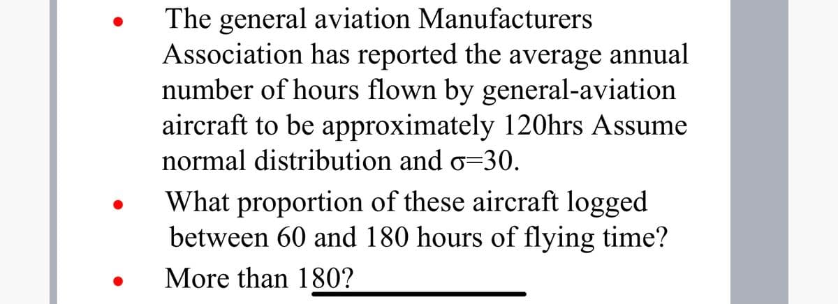 The general aviation Manufacturers
Association has reported the average annual
number of hours flown by general-aviation
aircraft to be approximately 120hrs Assume
normal distribution and o=30.
What proportion of these aircraft logged
between 60 and 180 hours of flying time?
More than 180?
