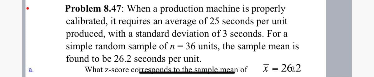 Problem 8.47: When a production machine is properly
calibrated, it requires an average of 25 seconds per unit
produced, with a standard deviation of 3 seconds. For a
simple random sample of n = 36 units, the sample mean is
found to be 26.2 seconds per unit.
What z-score corresponds to the sample mean of
X = 26,2
а.
