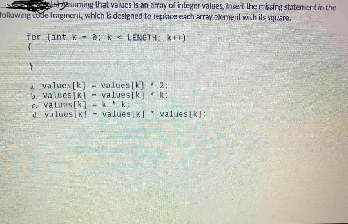 stesuming that values is an array of integer values, insert the missing statement in the
following code fragment, which is designed to replace each array element with its square.
for (int k
{
0; k < LENGTH; k++)
}
values[k]
values[k]
a. values[k]
b. values[k]
c. values[k] = k * k;
d. values[k]
23B
k;
values[k]
values [k];
