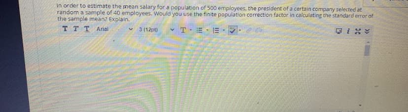 in order to estimate the mean salary for a population of 500 employees, the president of a certain company selected at
random a sample of 40 employees. Would you use the finite population correction factor in calculating the standard error of
the sample mean? Explain.
TT T Arial
3 (12pt)
T.=.三
