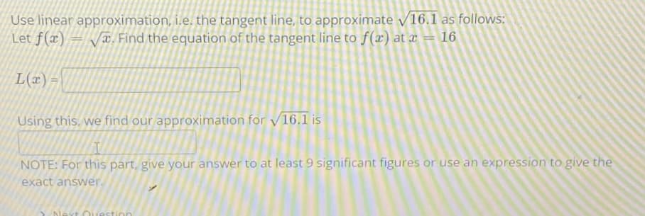 Use linear approximation, i.e. the tangent line, to approximate v16.1 as follows:
Let f(x) = T. Find the equation of the tangent line to f(x) at x = 16
L(x) =
Using this, we find our approximation for /16.1 is
NOTE: For this part, give your answer to at least 9 significant figures or use an expression to give the
exact answer.
lext Ouestion
