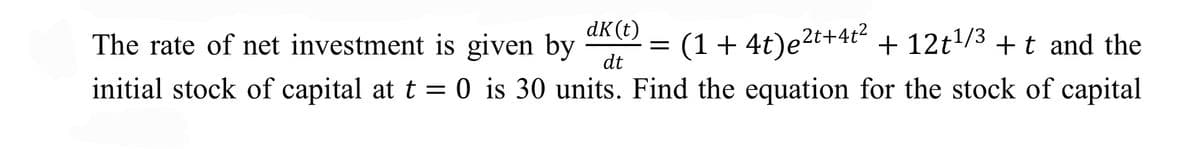 The rate of net investment is given by
dK(t)
(1+ 4t)e2t+4t²
+ 12t/3 + t and the
dt
initial stock of capital at t = 0 is 30 units. Find the equation for the stock of capital
