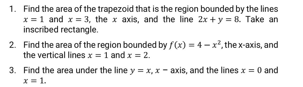 1. Find the area of the trapezoid that is the region bounded by the lines
x = 1 and x = 3, the x axis, and the line 2x + y = 8. Take an
inscribed rectangle.
2. Find the area of the region bounded by f(x) = 4 – x2, the x-axis, and
the vertical lines x = 1 and x = 2.
3. Find the area under the line y = x, x – axis, and the lines x = 0 and
X = 1.
