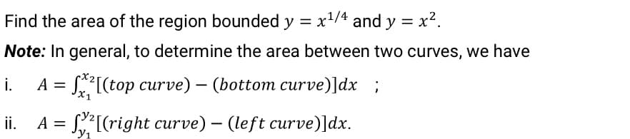 Find the area of the region bounded y = x/4 and y = x?.
Note: In general, to determine the area between two curves, we have
i.
S[(top curve) – (bottom curve)]dx ;
X1
ii.
= S[(right curve) – (left curve)]dx.
