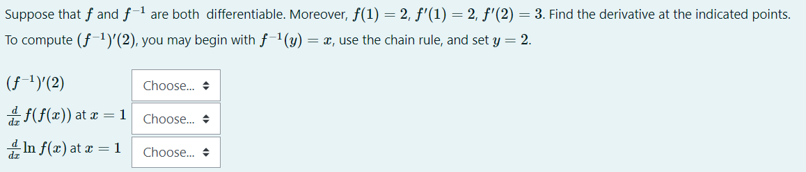 Suppose that f and f-1 are both differentiable. Moreover, f(1) = 2, f'(1) = 2, f'(2) = 3. Find the derivative at the indicated points.
To compute (f-1)'(2), you may begin with f-1(y) = x, use the chain rule, and set y = 2.
(f 1)'(2)
Choose. +
f(f(x)) at x = 1
Choose. +
In f(æ) at x = 1
Choose. +
