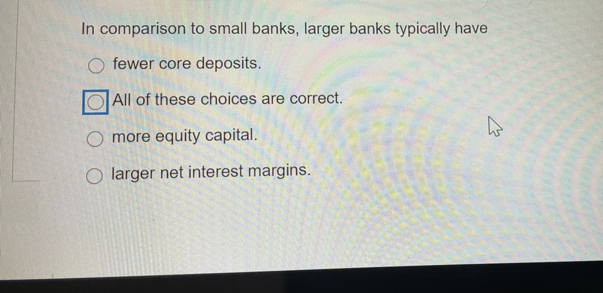 In comparison to small banks, larger banks typically have
O fewer core deposits.
All of these choices are correct.
O more equity capital.
O larger net interest margins.
