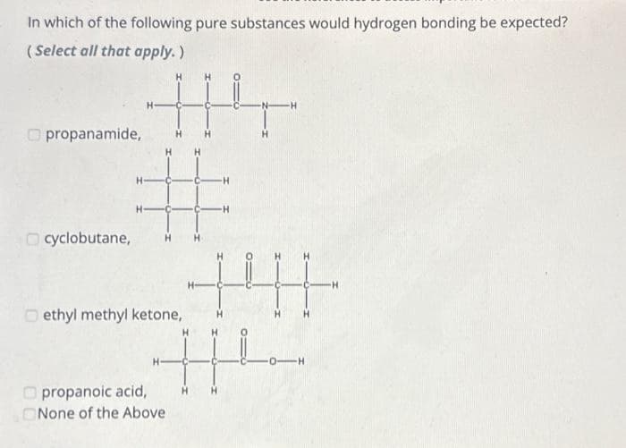 In which of the following pure substances would hydrogen bonding be expected?
(Select all that apply.)
propanamide,
414
H
#
+41
H
||
cyclobutane,
ethyl methyl ketone,
H
propanoic acid,
None of the Above
H
-H
-H