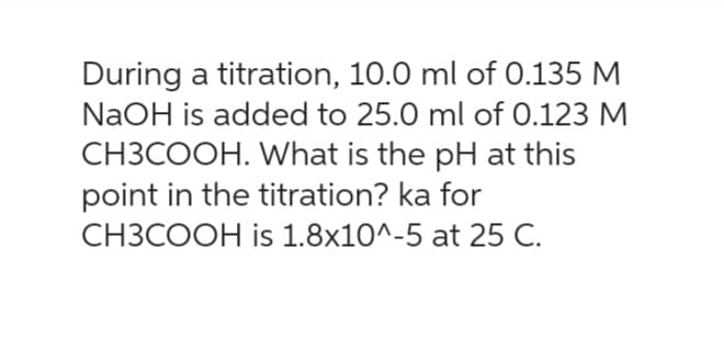 During a titration, 10.0 ml of 0.135 M
NaOH is added to 25.0 ml of 0.123 M
CH3COOH. What is the pH at this
point in the titration? ka for
CH3COOH is 1.8x10^-5 at 25 C.