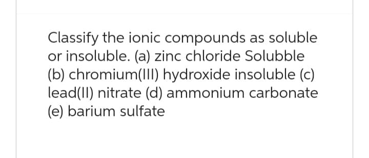 Classify the ionic compounds as soluble
or insoluble. (a) zinc chloride Solubble
(b) chromium(III) hydroxide insoluble (c)
lead(II) nitrate (d) ammonium carbonate
(e) barium sulfate