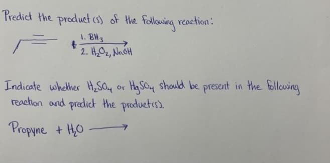 Predict the product (s) of the following reaction:
1. BH 3
t
2. H₂O₂, NaOH
Indicate whether H₂SO4 or HgSO4 should be present in the following
reaction and predict the product(s).
Propyne + H₂O