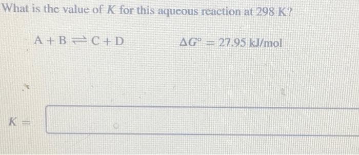 What is the value of K for this aqueous reaction at 298 K?
K=
A+B=C+D
AG = 27.95 kJ/mol