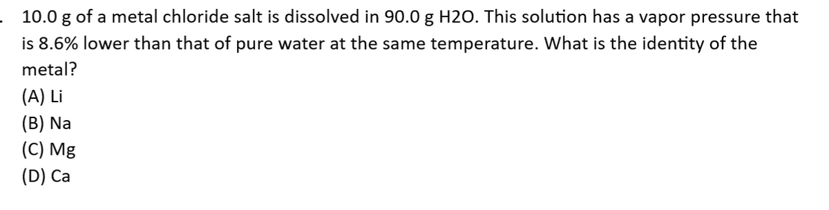 10.0 g of a metal chloride salt is dissolved in 90.0 g H2O. This solution has a vapor pressure that
is 8.6% lower than that of pure water at the same temperature. What is the identity of the
metal?
(A) Li
(B) Na
(C) Mg
(D) Ca