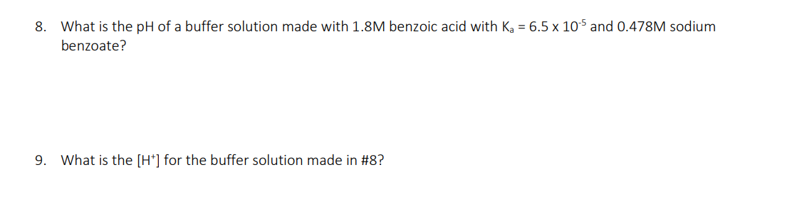 8. What is the pH of a buffer solution made with 1.8M benzoic acid with Ka = 6.5 x 105 and 0.478M sodium
benzoate?
9. What is the [H*] for the buffer solution made in #8?