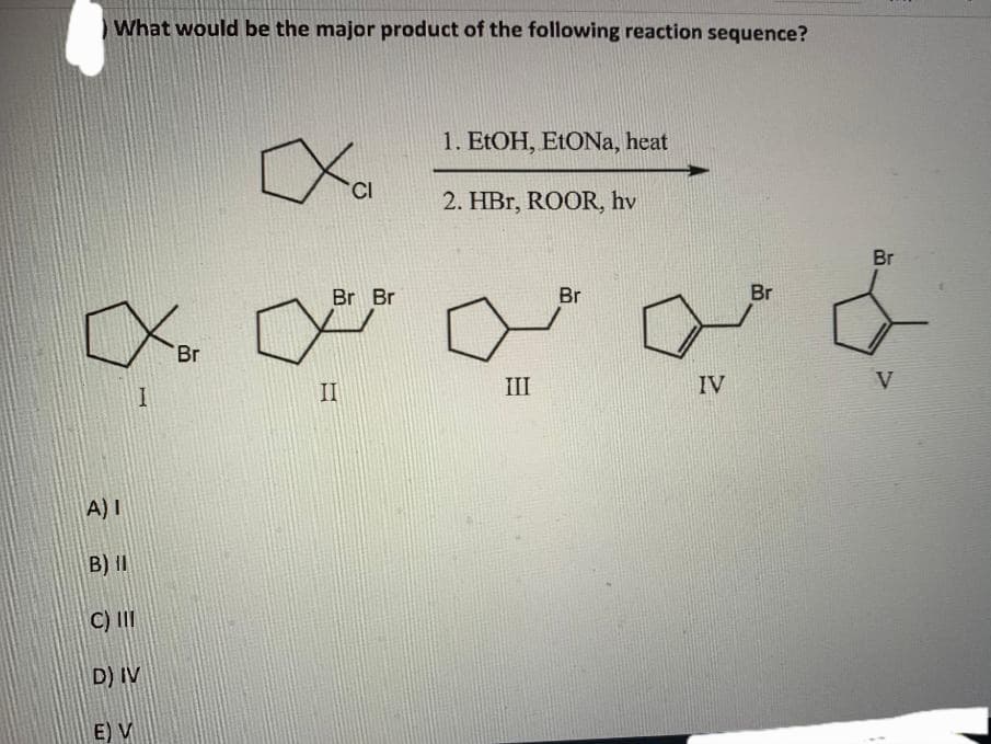 What would be the major product of the following reaction sequence?
A) I
B) II
C) III
D) IV
E) V
I
Br
Ха
Br Br
II
1. EtOH, EtONa, heat
2. HBr, ROOR, hv
III
Br
IV
Br
Br
V