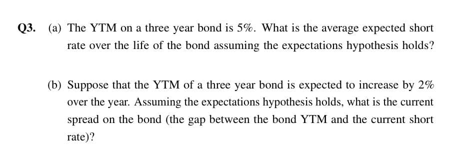 Q3.
Q3. (a) The YTM on a three year bond is 5%. What is the average expected short
rate over the life of the bond assuming the expectations hypothesis holds?
(b) Suppose that the YTM of a three year bond is expected to increase by 2%
over the year. Assuming the expectations hypothesis holds, what is the current
spread on the bond (the gap between the bond YTM and the current short
rate)?
