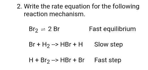 2. Write the rate equation for the following
reaction mechanism.
Br2 = 2 Br
Fast equilibrium
Br + H2 --> HBr + H
Slow step
H + Br2 --> HBr + Br
Fast step
