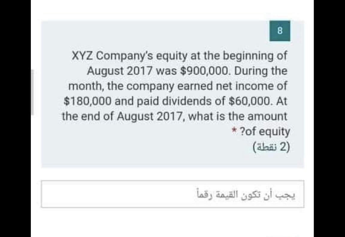 8
XYZ Company's equity at the beginning of
August 2017 was $900,000. During the
month, the company earned net income of
$180,000 and paid dividends of $60,000. At
the end of August 2017, what is the amount
* ?of equity
(ahäi 2)
يجب أن تكون القيمة رقما
