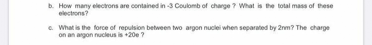 b. How many electrons are contained in -3 Coulomb of charge ? What is the total mass of these
electrons?
c. What is the force of repulsion between two argon nuclei when separated by 2nm? The charge
on an argon nucleus is +20e ?
