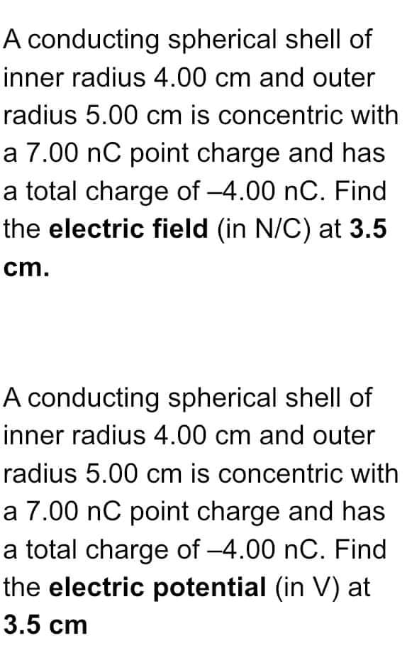 A conducting spherical shell of
inner radius 4.00 cm and outer
radius 5.00 cm is concentric with
a 7.00 nC point charge and has
a total charge of -4.00 nC. Find
the electric field (in N/C) at 3.5
cm.
A conducting spherical shell of
inner radius 4.00 cm and outer
radius 5.00 cm is concentric with
a 7.00 nC point charge and has
a total charge of -4.00 nC. Find
the electric potential (in V) at
3.5 cm

