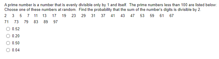 A prime number is a number that is evenly divisible only by 1 and itself. The prime numbers less than 100 are listed below:
Choose one of these numbers at random. Find the probability that the sum of the number's digits is divisible by 2.
2 3 5 7 11 13 17 19 23 29
31 37 41 43 47 53 59 61 67
71
73
79 83 89 97
O 0.52
0.20
0.50
O 0.04
