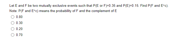 Let E and F be two mutually exclusive events such that P(E or F)=0.35 and P(E)=0.15. Find P(F and E^c).
Note: P(F and E^c) means the probability of F and the complement of E
0.80
0.30
0.20
O 0.70
