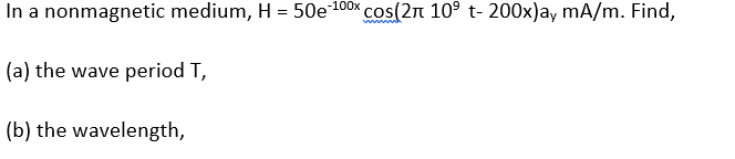 In a nonmagnetic medium, H = 50e100x cos(2n 10° t- 200x)a, mA/m. Find,
%3D
(a) the wave period T,
(b) the wavelength,

