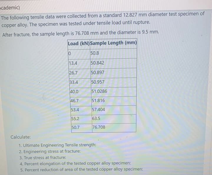 Academic)
The following tensile data were collected from a standard 12.827 mm diameter test specimen of
copper alloy. The specimen was tested under tensile load until rupture.
After fracture, the sample length is 76.708 mm and the diameter is 9.5 mm.
Load (kN) Sample Length (mm)
50.8
13.4
50.842
26.7
50.897
33.4
50.957
40.0
51.0286
46.7
51.816
53.4
57.404
55.2
63.5
50.7
76.708
Calculate:
1. Ultimate Engineering Tensile strength:
2. Engineering stress at fracture:
3. True stress at fracture:
4. Percent elongation of the tested copper alloy specimen:
5. Percent reduction of area of the tested copper alloy specimen:
