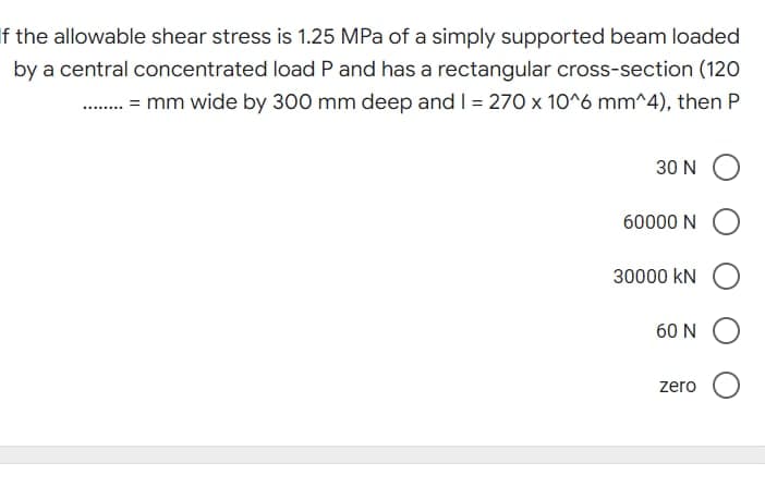 If the allowable shear stress is 1.25 MPa of a simply supported beam loaded
by a central concentrated load P and has a rectangular cross-section (120
........ mm wide by 300 mm deep and I = 270 x 10^6 mm^4), then P
30 NO
60000 NO
30000 KN
60 N
zero