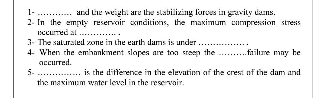 1-
and the weight are the stabilizing forces in gravity dams.
.....
2- In the empty reservoir conditions, the maximum compression stress
occurred at
3- The saturated zone in the earth dams is under
4- When the embankment slopes are too steep the
failure may be
occurred.
5-
.....
is the difference in the elevation of the crest of the dam and
the maximum water level in the reservoir.