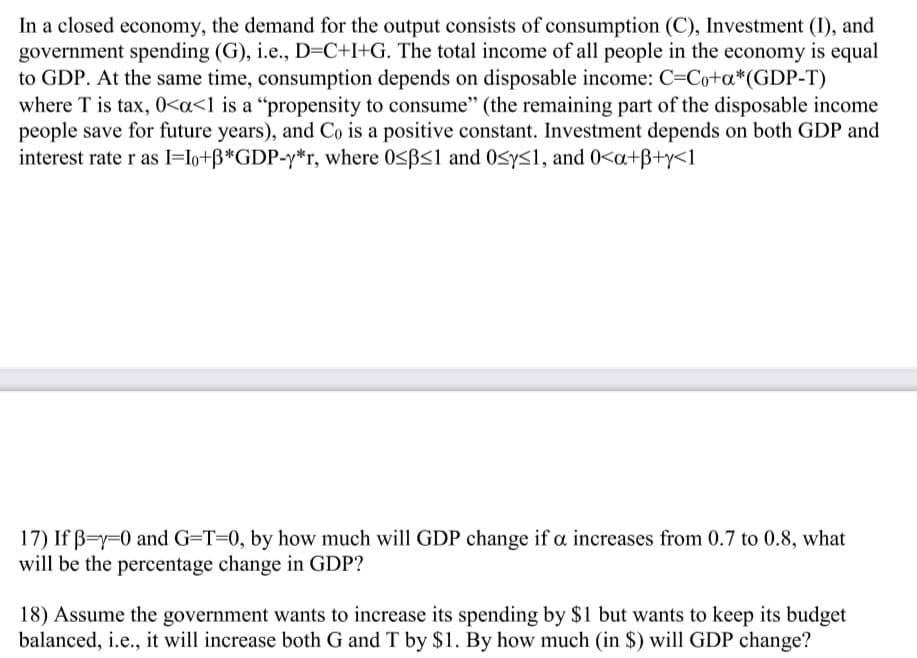 In a closed economy, the demand for the output consists of consumption (C), Investment (I), and
government spending (G), i.e., D=C+I+G. The total income of all people in the economy is equal
to GDP. At the same time, consumption depends on disposable income: C=Co+a*(GDP-T)
where T is tax, 0<a<1 is a “propensity to consume" (the remaining part of the disposable income
people save for future years), and Co is a positive constant. Investment depends on both GDP and
interest rate r as I=Io+ß*GDP-y*r, where 0<BS1 and 0<ys1, and 0<a+ß+y<1
17) If B=y=0 and G=T=0, by how much will GDP change if a increases from 0.7 to 0.8, what
will be the percentage change in GDP?
18) Assume the government wants to increase its spending by $1 but wants to keep its budget
balanced, i.e., it will increase both G and T by $1. By how much (in $) will GDP change?
